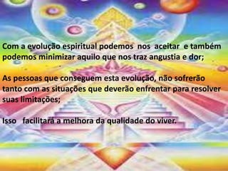 .
Com a evolução espiritual podemos nos aceitar e também
podemos minimizar aquilo que nos traz angustia e dor;
As pessoas que conseguem esta evolução, não sofrerão
tanto com as situações que deverão enfrentar para resolver
suas limitações;
Isso facilitará a melhora da qualidade do viver.
 