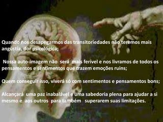 .
Quando nos desapegarmos das transitoriedades não teremos mais
angústia, dor psicológica;
Nossa auto-imagem não será mais ferível e nos livramos de todos os
pensamentos e sentimentos que trazem emoções ruins;
Quem conseguir isso, viverá só com sentimentos e pensamentos bons;
Alcançará uma paz inabalável e uma sabedoria plena para ajudar a si
mesmo e aos outros para também superarem suas limitações.
 
