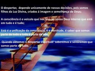 .
O despertar, depende unicamente de nossas decisões, pois somos
filhos da Luz Divina, criados á imagem e semelhança de Deus;
A consciência é o veiculo que nos leva ao nosso Deus interno que está
em tudo e é tudo;
Está é a unificação da consciência, é a plenitude, é saber que somos
parte de tudo e tudo é parte de nós;
Quando obtemos o despertar espiritual saberemos e sentiremos que
somos parte de tudo.
 