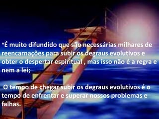 .“É muito difundido que são necessárias milhares de
reencarnações para subir os degraus evolutivos e
obter o despertar espiritual , mas isso não é a regra e
nem a lei;
O tempo de chegar subir os degraus evolutivos é o
tempo de enfrentar e superar nossos problemas e
falhas.
 