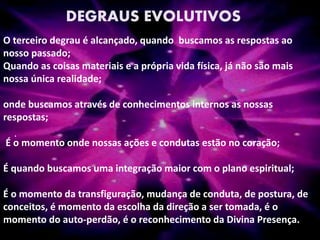 .
DEGRAUS EVOLUTIVOS
O terceiro degrau é alcançado, quando buscamos as respostas ao
nosso passado;
Quando as coisas materiais e a própria vida física, já não são mais
nossa única realidade;
onde buscamos através de conhecimentos internos as nossas
respostas;
É o momento onde nossas ações e condutas estão no coração;
É quando buscamos uma integração maior com o plano espiritual;
É o momento da transfiguração, mudança de conduta, de postura, de
conceitos, é momento da escolha da direção a ser tomada, é o
momento do auto-perdão, é o reconhecimento da Divina Presença.
 