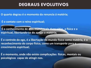 DEGRAUS EVOLUTIVOS
O quarto degrau é o momento da renuncia á matéria;
É o contato com o reino espiritual;
É o conhecimento de dois mundos, de duas vidas, a física e a
espiritual, libertando-se do apego a matéria;
É o controle do ego, é a libertação do mundo físico como matéria, é o
reconhecimento do corpo físico, como um transporte para o
crescimento espiritual;
É o momento, onde não existe complicações físicas, mentais ou
psicológicas capaz de atingir-nos.
 