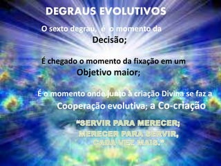 DEGRAUS EVOLUTIVOS
O sexto degrau, é o momento da
Decisão;
É chegado o momento da fixação em um
Objetivo maior;
É o momento onde junto à criação Divina se faz a
Cooperação evolutiva; a Co-criação
 