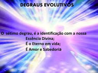 DEGRAUS EVOLUTIVOS
O sétimo degrau, é a identificação com a nossa
Essência Divina;
É o Eterno em vida;
É Amor e Sabedoria.
 