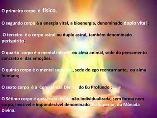 O primeiro corpo é físico,
O segundo corpo é a energia vital, a bioenergia, denominado duplo vital ;
O terceiro é o corpo astral ou duplo astral, também denominado
perispirito;
O quarto corpo é o mental inferior ou alma animal, sede do pensamento
concreto e das emoções.
O quinto corpo é o mental superior , sede do ego reencarnante, ou alma
humana;
O sexto corpo é a Consciência Divina, do Eu Profundo ;
O Sétimo corpo é a essência divina não-individualizada, sem forma nem
corpo, invisível e imponderável denominado Eu Superior, ou Mônada
Divina.
 