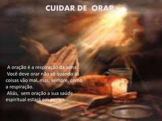 A oração é a respiração da alma.
Você deve orar não só quando as
coisas vão mal, mas, sempre, como
a respiração.
Aliás, sem oração a sua saúde
espiritual estará em perigo.
CUIDAR DE ORAR
 