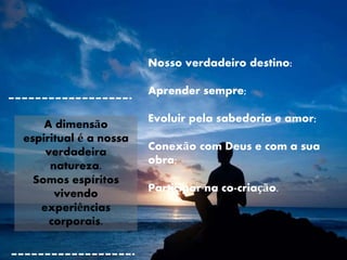 Nosso verdadeiro destino:
Aprender sempre;
Evoluir pela sabedoria e amor;
Conexão com Deus e com a sua
obra;
Participar na co-criação.
A dimensão
espiritual é a nossa
verdadeira
natureza.
Somos espíritos
vivendo
experiências
corporais.
 