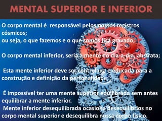 .
MENTAL SUPERIOR E INFERIOR
O corpo mental é responsável pelos nossos registros
cósmicos;
ou seja, o que fazemos e o que somos fica gravado;
O corpo mental inferior, seria a mente do dia-a-dia, abstrata;
Esta mente inferior deve ser controlada e educada para a
construção e definição da personalidade;
É impossível ter uma mente superior equilibrada sem antes
equilibrar a mente inferior.
Mente inferior desequilibrada ocasiona desequilíbrios no
corpo mental superior e desequilibra nosso corpo físico.
 