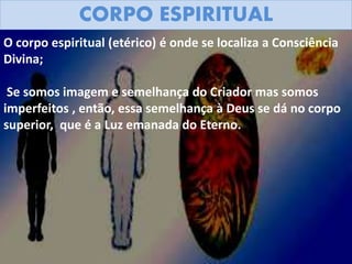 CORPO ESPIRITUAL
O corpo espiritual (etérico) é onde se localiza a Consciência
Divina;
Se somos imagem e semelhança do Criador mas somos
imperfeitos , então, essa semelhança à Deus se dá no corpo
superior, que é a Luz emanada do Eterno.
 