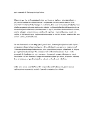 parte e parcela do Divino;portanto privativo.
4-Sabemos que Exu confere as oblações,leva aos Deuses as súplicas e retorna a Ayê com a
graça.Se nosso CEP é exclusivo no sangue e através dele cantam os ancestrais num ritual
único,no momento da oferta,no corpo do postulante, deve haver apenas o seu dna.Se houvesse
relações sexuais durante os procedimentos mágicos e místicos do Candomblé,Exu ao conferir a
encomenda,pelos materiais orgânicos trocados na cópula,encontraria dois remetentes quando
tudo foi feito para um determinado ori,odus,vida espiritual e material.Ou seja,o pacote não
confere...e nós sabemos bem: encomenda mal postada...se extravia ou volta para o correio sem
cumprir sua rota,destino e função.
5-O mesmo se aplica ao Kelê (Migui).Essa joia do Orixá, posta no pescoço do iniciado. Significa a
aliança,a conexão perfeita entre elegun e o Orixá.Não é assim que operamos magicamente?
Fazemos a oferenda e aguardamos pois o Santo vai providenciar meios para efetivar as dádivas
que rogamos nos dias a seguir?No período do Kelê ainda estamos sobre o ritual e nesta
temporada de ligação estreita entre humanos e Deuses,mais uma vez, não devemos inserir
terceiros em tão raro momento.Este paramento é tão sagrado que depois do período prescrito
deve ser colocada no Igba Orixá e de lá só retirado no Axexê, onde é desfeito.
Então, como penso, sexo não “encarde” ninguém.É a celebração da vida, porém apenas
inadequado durante os ritos pessoais.Para tudo na vida tem hora e local.
 