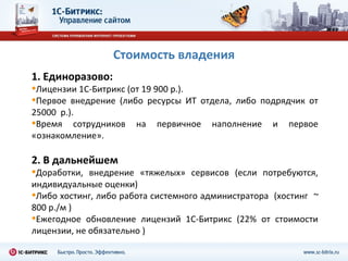 Стоимость владения
1. Единоразово:
•Лицензии 1С-Битрикс (от 19 900 р.).
•Первое внедрение (либо ресурсы ИТ     отдела, либо подрядчик от
25000 р.).
•Время сотрудников    на   первичное     наполнение   и   первое
«ознакомление».

2. В дальнейшем
•Доработки,  внедрение «тяжелых» сервисов (если потребуются,
индивидуальные оценки)
•Либо хостинг, либо работа системного администратора (хостинг ~
800 р./м )
•Ежегодное обновление лицензий 1С-Битрикс (22% от стоимости
лицензии, не обязательно )
 