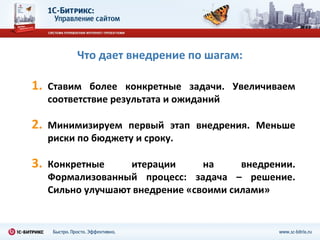 Что дает внедрение по шагам:

1.   Ставим более конкретные задачи. Увеличиваем
     соответствие результата и ожиданий

2.   Минимизируем первый этап внедрения. Меньше
     риски по бюджету и сроку.

3.   Конкретные     итерации      на     внедрении.
     Формализованный процесс: задача – решение.
     Сильно улучшают внедрение «своими силами»
 