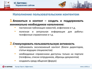 Наполнение пользовательским контентом
1.Вложиться в контент – создать и поддерживать
минимально необходимое наполнение:
   •   постоянная публикация новостей, инфописем и т.д.
   •   полезная и актуальная информация для работы:
       телефонные справочники и т.д.


2.Стимулировать пользовательскую активность
   •   публиковать эксклюзивный контент (блоги директоров,
       статьи ведущих специалистов)
   •   необходимые справочники доступны только на портале
       (телефоны, списки сотрудников, образцы документов)
   •   создавать среду общения (форум)
 