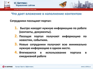 Что дает вложение в наполнение контентом
Сотрудники посещают портал:

   1.    Быстро находят нужную информацию по работе
        (контакты, документы).
   2.   Посещая портал получают информацию по
        новостям, событиям.
   3.   Новые сотрудники получают всю минимально
        нужную информацию в одном месте.
   4.   Втягиваются в использование портала в
        ежедневной работе
 