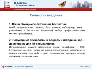 Стоимость владения

1. Все необходимое окружение бесплатно.
LAMP: операционная система, база данных, веб-сервер, язык
разработки – бесплатны. Огромный выбор профессиональных
хостинг провайдеров.

2. Популярные технологии и открытый исходный код –
доступность для ИТ-специалистов.
Использование самого доступного языка разработки - PHP,
бесплатные он-лайн курсы по администрированию, возможность
менять систему под себя – дает возможность внедрять проект
штатными специалистами
 