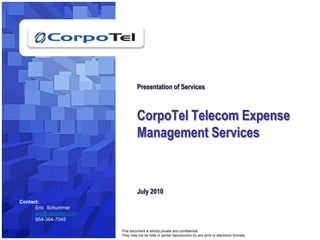1 Presentation of ServicesCorpoTel Telecom Expense Management ServicesJuly 2010 Contact: Eric  Schummer  eric@corpotel.com 954-364-7045 This document is strictly private and confidential. They may not be total or partial reproduction by any print or electronic formats. . 