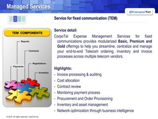 Managed ServicesService for fixed communication (TEM)Service detail:CorpoTel Expense Management Services for fixed communications provides modularized Basic, Premium and Gold offerings to help you streamline, centralize and manage your end-to-end Telecom ordering, inventory and invoice processes across multiple telecom vendors.Highlights:-  Invoice processing & auditingCost allocation