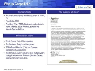 Whois CorpoTel?“Our Customer talk for us”Company ProfileAn American company with headquarters in Miami, FL.Founded in 2001.Providing TEM / WEM global services to clients in North America, South America, Europe, the Meddle East and Africa.South Florida Tech 100 companies.Top Business Telephone CompaniesTEMA Board Member (Telecom Expense Management Association).“Best Partner Award” delivered over multiple years by Applica Consumer Products (Black & Decker, George Foreman Grills, Etc).Most Relevant Awards
