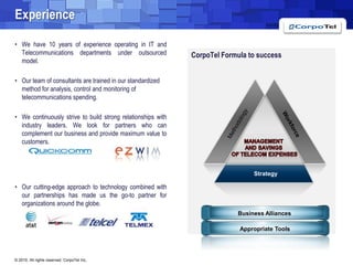 ExperienceWe have 10 years of experience operating in IT and Telecommunications departments under outsourced model.  Our team of consultants are trained in our standardized method for analysis, control and monitoring of telecommunications spending.We continuously strive to build strong relationships with industry leaders. We look for partners who can complement our business and provide maximum value to customers.Our cutting-edge approach to technology combined with our partnerships has made us the go-to partner for organizations around the globe.CorpoTel Formula to successMethodologyWorkforceMAnAGEMENTAND SAVINGS OF TELECOM EXPENSESStrategyBusiness AlliancesAppropriate Tools
