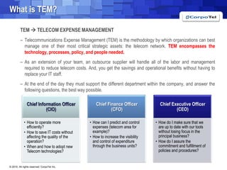 Whatis TEM?TEM  TELECOM EXPENSE MANAGEMENTTelecommunications Expense Management (TEM) is the methodology by which organizations can best manage one of their most critical strategic assets: the telecom network. TEM encompasses the technology, processes, policy, and people needed.As an extension of your team, an outsource supplier will handle all of the labor and management required to reduce telecom costs. And, you get the savings and operational benefits without having to replace your IT staff.At the end of the day they must support the different department within the company, and answer the following questions, the best way possible.