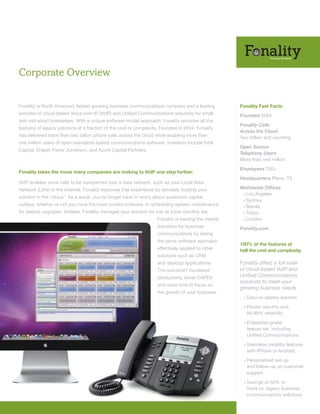 Corporate Overview


Fonality is North America’s fastest growing business communications company and a leading           Fonality Fast Facts
provider of cloud-based Voice over IP (VoIP) and Unified Communications solutions for small         Founded 2004
and mid-sized businesses. With a unique software-model approach, Fonality provides all the
                                                                                                    Fonality Calls
features of legacy solutions at a fraction of the cost or complexity. Founded in 2004, Fonality
                                                                                                    Across the Cloud
has delivered more than two billion phone calls across the cloud while enabling more than           Two billion and counting
one million users of open-standards-based communications software. Investors include Intel
                                                                                                    Open Source
Capital, Draper Fisher Jurvetson, and Azure Capital Partners.
                                                                                                    Telephony Users
                                                                                                    More than one million

                                                                                                    Employees 250+
Fonality takes the move many companies are making to VoIP one step further.
                                                                                                    Headquarters Plano, TX
VoIP enables voice calls to be transported over a data network, such as your Local Area
Network (LAN) or the Internet. Fonality improves that experience by remotely hosting your           Worldwide Offices
                                                                                                     • Los Angeles
solution in the “cloud.” As a result, you no longer have to worry about expensive capital
                                                                                                     • Sydney
outlays, whether or not you have the most current software, or scheduling system maintenance         • Manila
for feature upgrades. Instead, Fonality manages your solution for you at a low monthly fee.          • Tokyo
                                                                   Fonality is leading the market    • London

                                                                   transition for business          Fonality.com
                                                                   communications by taking
                                                                   the same software approach
                                                                                                    100% of the features at
                                                                   effectively applied to other     half the cost and complexity.
                                                                   solutions such as CRM
                                                                   and desktop applications.        Fonality offers a full suite
                                                                   The outcome? Increased           of cloud-based VoIP and
                                                                   productivity, lower CAPEX        Unified Communications
                                                                                                    solutions to meet your
                                                                   and more time to focus on
                                                                                                    growing business needs.
                                                                   the growth of your business.
                                                                                                      •   Easy-to-deploy solution

                                                                                                      • Proven  security and
                                                                                                          99.99% reliability

                                                                                                      • Enterprise-grade
                                                                                                          feature set, including
                                                                                                          Unified Communications

                                                                                                      • Seamless    mobility features
                                                                                                          with iPhone or Android

                                                                                                      • Personalized   set-up
                                                                                                          and follow-up on customer
                                                                                                          support

                                                                                                      • Savings   of 50% or
                                                                                                          more vs. legacy business
                                                                                                          communications solutions
 