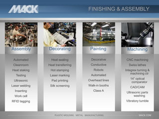 FINISHING & ASSEMBLY
Automated
Cleanroom
Heat staking
Testing
Ultrasonic
Laser welding
Inserting
Work cell
RFID tagging
Assembly Decorating
Heat sealing
Heat transferring
Hot stamping
Laser marking
Pad printing
Silk screening
Painting
Decorative
Conductive
Robots
Automated
Overhead lines
Walk-in booths
Class A
CNC machining
Swiss lathes
Integrex turning &
machining ctr
14” optical
comparator
CAD/CAM
Ultrasonic parts
washing
Vibratory tumble
Machining
 