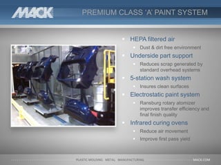 PREMIUM CLASS ‘A’ PAINT SYSTEM
 HEPA filtered air
 Dust & dirt free environment
 Underside part support
 Reduces scrap generated by
standard overhead systems
 5-station wash system
 Insures clean surfaces
 Electrostatic paint system
 Ransburg rotary atomizer
improves transfer efficiency and
final finish quality
 Infrared curing ovens
 Reduce air movement
 Improve first pass yield
 