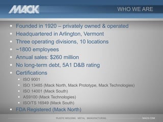 WHO WE ARE
 Founded in 1920 – privately owned & operated
 Headquartered in Arlington, Vermont
 Three operating divisions, 10 locations
 ~1800 employees
 Annual sales: $260 million
 No long-term debt, 5A1 D&B rating
 Certifications
 ISO 9001
 ISO 13485 (Mack North, Mack Prototype, Mack Technologies)
 ISO 14001 (Mack South)
 AS9100 (Mack Technologies)
 ISO/TS 16949 (Mack South)
 FDA Registered (Mack North)
 