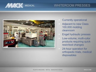 WHITEROOM PRESSES
 Currently operational
 Adjacent to new Class
100,000 molding
cleanroom
 Engel hydraulic presses
 Low-volume, multi-color
products requiring quick
resin/tool changes
 24-hour operation for
orthopedic trials, medical
disposables
 
