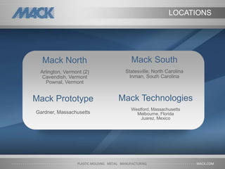 Mack Technologies
Westford, Massachusetts
Melbourne, Florida
Juarez, Mexico
Mack North
Arlington, Vermont (2)
Cavendish, Vermont
Pownal, Vermont
Mack South
Statesville, North Carolina
Inman, South Carolina
Mack Prototype
Gardner, Massachusetts
LOCATIONS
 