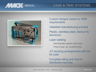 CASE & TRAY SYSTEMS
 Custom designs based on OEM
requirements
 Validated manufacturing process
 Plastic, stainless steel, titanium &
aluminum
 Laser welding
 Hermetically sealed weld bead
 Free of gas, air, contaminants
 JIT stocking arrangements with full
lot code
 Complete kitting and ship-to
distribution services
 