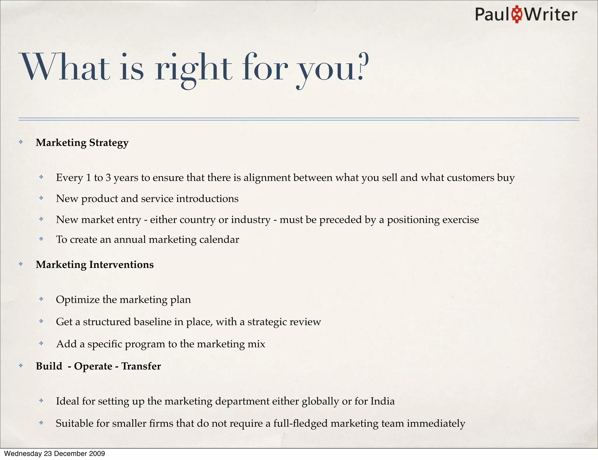 What is right for you?
   ✤    Marketing Strategy


         ✤   Every 1 to 3 years to ensure that there is alignment between what you sell and what customers buy
         ✤   New product and service introductions
         ✤   New market entry - either country or industry - must be preceded by a positioning exercise
         ✤   To create an annual marketing calendar

   ✤    Marketing Interventions


         ✤   Optimize the marketing plan
         ✤   Get a structured baseline in place, with a strategic review
         ✤   Add a speciﬁc program to the marketing mix
   ✤    Build - Operate - Transfer


         ✤   Ideal for setting up the marketing department either globally or for India
         ✤   Suitable for smaller ﬁrms that do not require a full-ﬂedged marketing team immediately
                                                                                                      Photo Courtesy Kevin Dooley, Flickr

Wednesday 23 December 2009
 