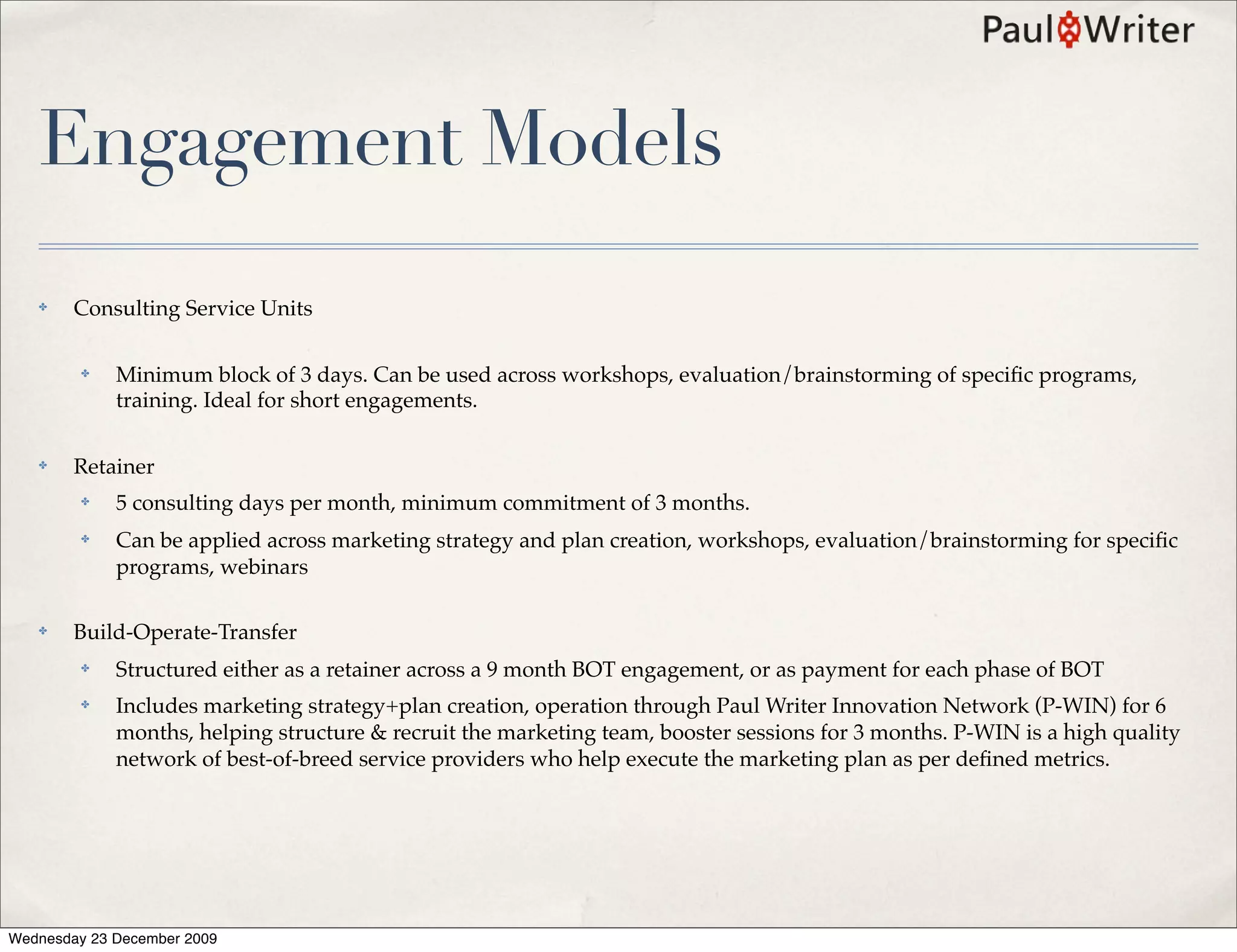Engagement Models
   ✤    Consulting Service Units

         ✤   Minimum block of 3 days. Can be used across workshops, evaluation/brainstorming of speciﬁc programs,
             training. Ideal for short engagements.

   ✤    Retainer
         ✤   5 consulting days per month, minimum commitment of 3 months.
         ✤   Can be applied across marketing strategy and plan creation, workshops, evaluation/brainstorming for speciﬁc
             programs, webinars

   ✤    Build-Operate-Transfer
         ✤   Structured either as a retainer across a 9 month BOT engagement, or as payment for each phase of BOT
         ✤   Includes marketing strategy+plan creation, operation through Paul Writer Innovation Network (P-WIN) for 6
             months, helping structure & recruit the marketing team, booster sessions for 3 months. P-WIN is a high quality
             network of best-of-breed service providers who help execute the marketing plan as per deﬁned metrics.




Wednesday 23 December 2009
 