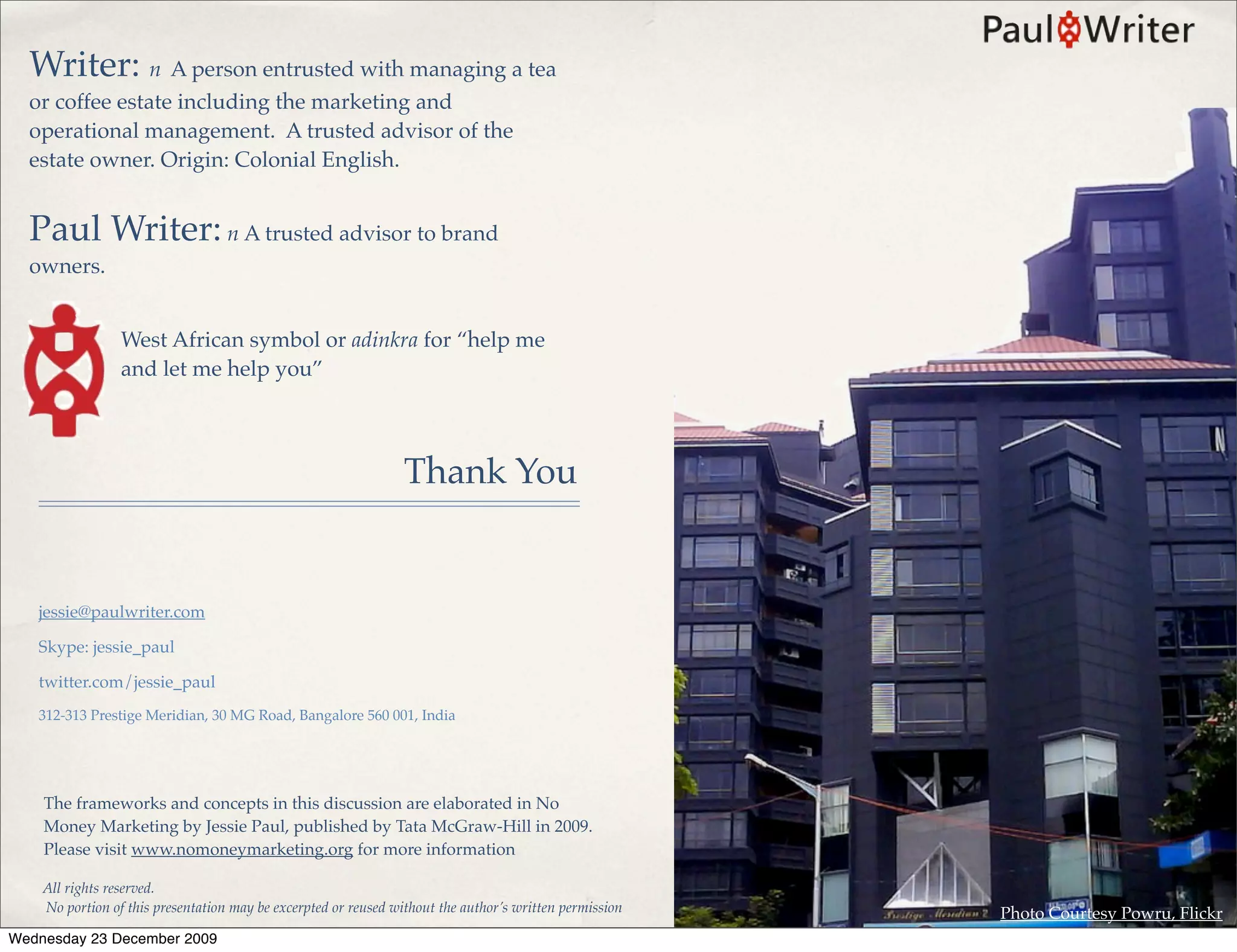 Writer: n A person entrusted with managing a tea
  or coffee estate including the marketing and
  operational management. A trusted advisor of the
  estate owner. Origin: Colonial English.


  Paul Writer: n A trusted advisor to brand
  owners.


                 West African symbol or adinkra for “help me
                 and let me help you”



                                                                 Thank You


   jessie@paulwriter.com

   Skype: jessie_paul

   twitter.com/jessie_paul
   312-313 Prestige Meridian, 30 MG Road, Bangalore 560 001, India




    The frameworks and concepts in this discussion are elaborated in No
    Money Marketing by Jessie Paul, published by Tata McGraw-Hill in 2009.
    Please visit www.nomoneymarketing.org for more information

    All rights reserved.
    No portion of this presentation may be excerpted or reused without the author’s written permission   Photo Courtesy Powru, Flickr
Wednesday 23 December 2009
 