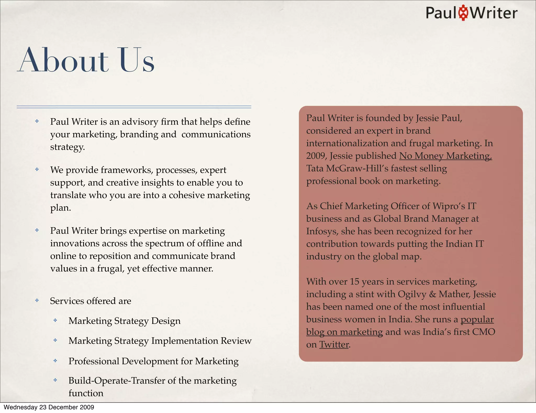 About Us
         ✤   Paul Writer is an advisory ﬁrm that helps deﬁne   Paul Writer is founded by Jessie Paul,
             your marketing, branding and communications       considered an expert in brand
             strategy.                                         internationalization and frugal marketing. In
                                                               2009, Jessie published No Money Marketing,
         ✤   We provide frameworks, processes, expert          Tata McGraw-Hill’s fastest selling
             support, and creative insights to enable you to   professional book on marketing.
             translate who you are into a cohesive marketing
             plan.                                             As Chief Marketing Ofﬁcer of Wipro’s IT
                                                               business and as Global Brand Manager at
         ✤   Paul Writer brings expertise on marketing         Infosys, she has been recognized for her
             innovations across the spectrum of ofﬂine and     contribution towards putting the Indian IT
             online to reposition and communicate brand        industry on the global map.
             values in a frugal, yet effective manner.
                                                               With over 15 years in services marketing,
                                                               including a stint with Ogilvy & Mather, Jessie
         ✤   Services offered are
                                                               has been named one of the most inﬂuential
              ✤   Marketing Strategy Design                    business women in India. She runs a popular
                                                               blog on marketing and was India’s ﬁrst CMO
              ✤   Marketing Strategy Implementation Review     on Twitter.
              ✤   Professional Development for Marketing
              ✤   Build-Operate-Transfer of the marketing
                  function
Wednesday 23 December 2009
 