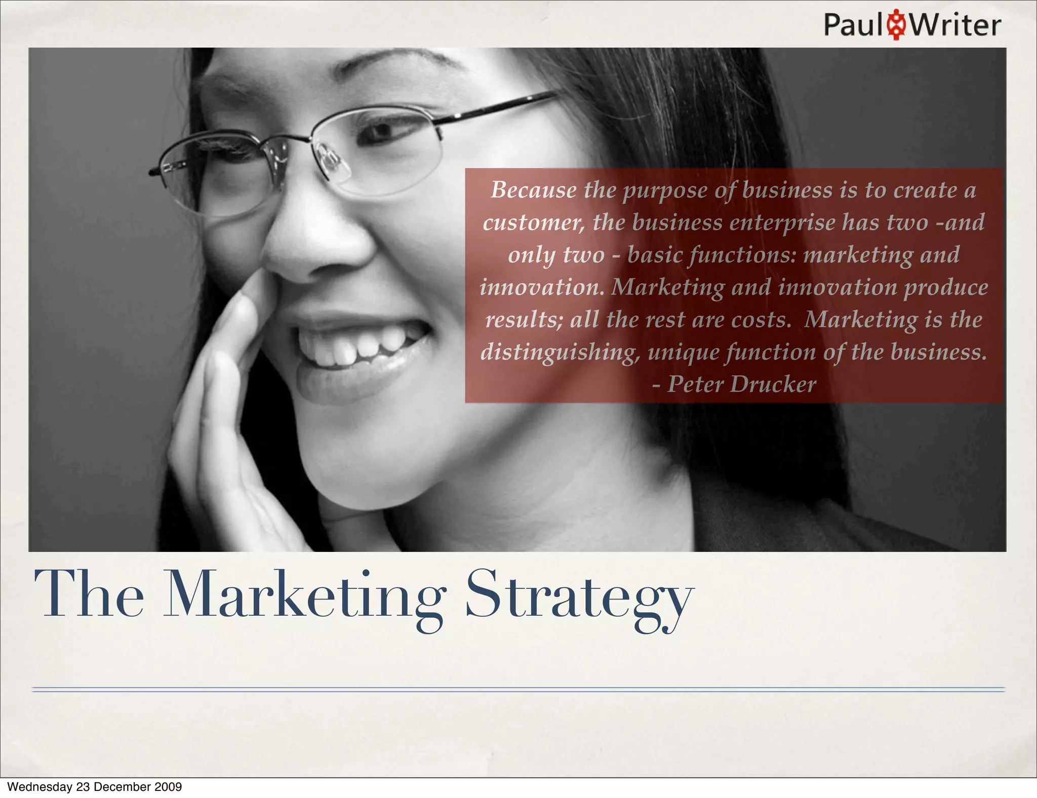 Because the purpose of business is to create a
                             customer, the business enterprise has two -and
                                only two - basic functions: marketing and
                             innovation. Marketing and innovation produce
                              results; all the rest are costs. Marketing is the
                             distinguishing, unique function of the business.
                                                - Peter Drucker




   The Marketing Strategy

Wednesday 23 December 2009
 