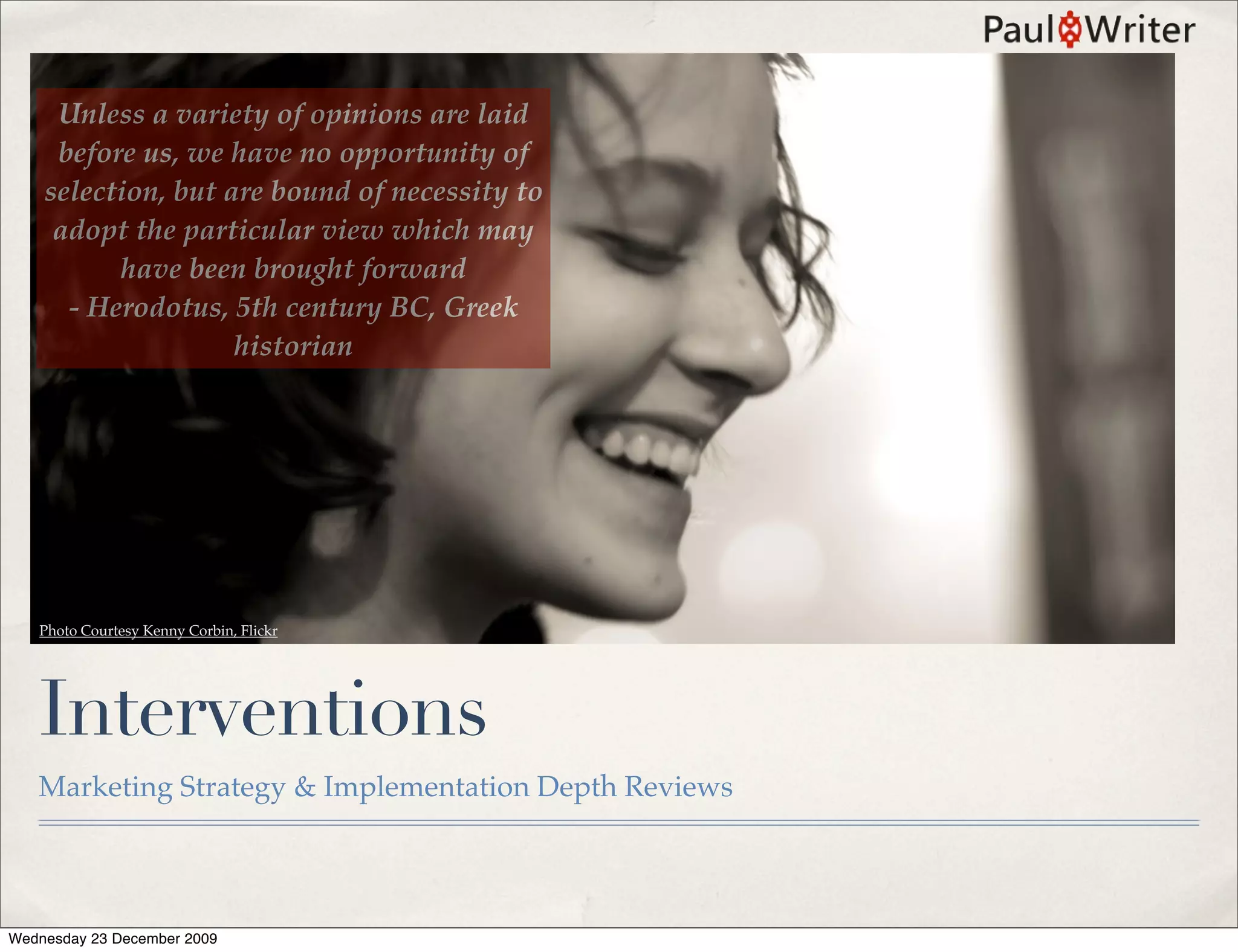 Unless a variety of opinions are laid
     before us, we have no opportunity of
    selection, but are bound of necessity to
     adopt the particular view which may
          have been brought forward
      - Herodotus, 5th century BC, Greek
                    historian




   Photo Courtesy Kenny Corbin, Flickr




   Interventions
   Marketing Strategy & Implementation Depth Reviews




Wednesday 23 December 2009
 