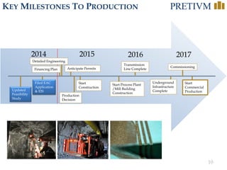 10 
KEYMILESTONESTOPRODUCTION 
2017 
2016 
2015 
2014 
Updated Feasibility Study 
Anticipate Permits 
Start Construction 
Production Decision 
Transmission Line Complete 
Start Commercial Production 
Underground Infrastructure Complete 
Start Process Plant /Mill Building Construction 
Commissioning 
Detailed Engineering 
Financing Plan 
Filed EAC Application & EIS  