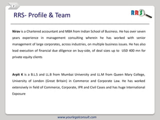 2


RRS- Profile & Team

Nirav is a Chartered accountant and MBA from Indian School of Business. He has over seven
years experience in management consulting wherein he has worked with senior
management of large corporates, across industries, on multiple business issues. He has also
lead execution of financial due diligence on buy-side, of deal sizes up to USD 400 mn for
private equity clients



Arpit K is a B.L.S and LL.B from Mumbai University and LL.M from Queen Mary College,
University of London (Great Britain) in Commerce and Corporate Law. He has worked
extensively in field of Commerce, Corporate, IPR and Civil Cases and has huge International
Exposure




                               www.yourlegalconsult.com
 