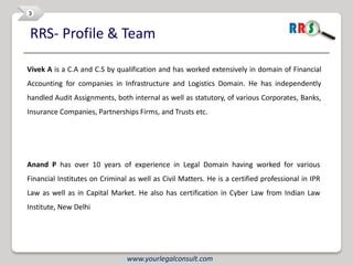 3


RRS- Profile & Team

Vivek A is a C.A and C.S by qualification and has worked extensively in domain of Financial
Accounting for companies in Infrastructure and Logistics Domain. He has independently
handled Audit Assignments, both internal as well as statutory, of various Corporates, Banks,
Insurance Companies, Partnerships Firms, and Trusts etc.




Anand P has over 10 years of experience in Legal Domain having worked for various
Financial Institutes on Criminal as well as Civil Matters. He is a certified professional in IPR
Law as well as in Capital Market. He also has certification in Cyber Law from Indian Law
Institute, New Delhi




                                www.yourlegalconsult.com
 