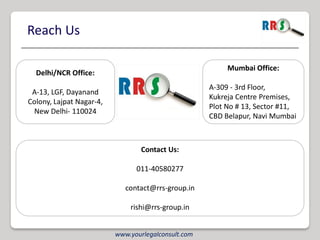 Reach Us

                                                          Mumbai Office:
  Delhi/NCR Office:
                                                     A-309 - 3rd Floor,
 A-13, LGF, Dayanand
                                                     Kukreja Centre Premises,
Colony, Lajpat Nagar-4,
                                                     Plot No # 13, Sector #11,
 New Delhi- 110024
                                                     CBD Belapur, Navi Mumbai



                                  Contact Us:

                                011-40580277

                             contact@rrs-group.in

                              rishi@rrs-group.in


                          www.yourlegalconsult.com
 