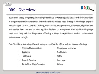 1


RRS - Overview
Businesses today are getting increasingly sensitive towards legal issues and their implications
in long and short run. Even small and mid-sized businesses need to keep in mind legal angle at
various stages such as Contract Drafting, Non-Disclosure Agreements, Sale Deed, Legal Notices
and Replies, Tax Issues etc. to avoid legal hassles later on. Companies often avoid availing Legal
services as they feel that the process of finding a lawyer is expensive as well as cumbersome.
Not anymore though!


Our Client base spanning different industries ratifies the efficacy of our service offerings:
           •   Chemical Manufacturer                 •   Educational Institutes
           •   Logistics                             •   Real Estate
           •   Healthcare                            •   SMEs
           •   Organic Farming                       •   Start ups
           •   Consulting /Data Analytics            •   Others


                               www.yourlegalconsult.com
 