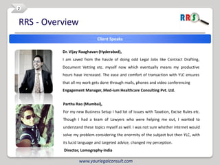 2


RRS - Overview
                             Client Speaks

          Dr. Vijay Raaghavan (Hyderabad),
          I am saved from the hassle of doing odd Legal Jobs like Contract Drafting,
          Document Vetting etc. myself now which eventually means my productive
          hours have increased. The ease and comfort of transaction with YLC ensures
          that all my work gets done through mails, phones and video conferencing
          Engagement Manager, Med-ium Healthcare Consulting Pvt. Ltd.


          Partha Rao (Mumbai),
          For my new Business Setup I had lot of issues with Taxation, Excise Rules etc.
          Though I had a team of Lawyers who were helping me out, I wanted to
          understand these topics myself as well. I was not sure whether internet would
          solve my problem considering the enormity of the subject but then YLC, with
          its lucid language and targeted advice, changed my perception.
          Director, Lomography-India

                   www.yourlegalconsult.com
 