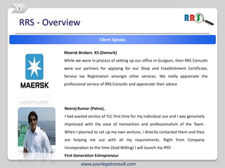 3


RRS - Overview
                              Client Speaks

          Maersk Brokers KS (Demark)
          While we were in process of setting up our office in Gurgaon, then RRS Consults
          were our partners for applying for our Shop and Establishment Certificate,
          Service tax Registration amongst other services. We really appreciate the
          professional service of RRS Consults and appreciate their advice




          Neeraj Kumar (Patna),
          I had availed service of YLC first time for my individual use and I was genuinely
          impressed with the ease of transaction and professionalism of the Team.
          When I planned to set up my own venture, I directly contacted them and they
          are helping me out with all my requirements. Right from Company
          Incorporation to the time (God Willing) I will launch my IPO!
          First Generation Entrepreneur

                   www.yourlegalconsult.com
 