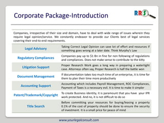 Corporate Package-Introduction

Companies, irrespective of their size and domain, have to deal with wide range of issues wherein they
require legal opinion/service. We constantly endeavor to provide our Clients best of legal services
covering their end-to-end requirements.
                                   Taking Correct Legal Opinion can save lot of effort and resources if
        Legal Advisory             something goes wrong at a later date. Think Murphy’s Law
                                   Companies pay up to $1 Bn in fine for non following of regulations
   Regulatory Compliances          and compliances. Does not make sense to contribute to the kitty
                                   Proper Research Work goes a long way in preparing a watertight
      Litigation Support           case. Attorneys often say, Proper Research is half the battle won
                                   If documentation takes too much time of an enterprise, it is time for
  Document Management              them to plan their time more productively
                                   Accounting which includes Payroll Management, ROC Compliances,
     Accounting Support            Payment of Taxes is a necessary evil. It is time to make it simpler
                                   To create Business identity, it is paramount that you have your IPR
Patent/Trademark/Copyright work protected. And no, it is not difficult to do so
                                   Before committing your resources for buying/leasing a property
         Title Search              0.1% of the cost of property should be done to ensure the security
                                   of investment. It is a small price for peace of mind


                                 www.yourlegalconsult.com
 