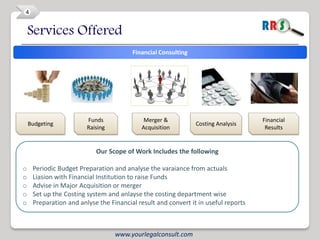 4


    Services Offered
                                        Financial Consulting




                        Funds               Merger &                                Financial
    Budgeting                                                  Costing Analysis
                        Raising            Acquisition                               Results


                           Our Scope of Work Includes the following

o    Periodic Budget Preparation and analyse the varaiance from actuals
o    Liasion with Financial Institution to raise Funds
o    Advise in Major Acquisition or merger
o    Set up the Costing system and anlayse the costing department wise
o    Preparation and anlyse the Financial result and convert it in useful reports



                                  www.yourlegalconsult.com
 