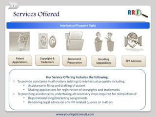 7


Services Offered
                                   Intellectual Property Right




  Patent           Copyright &           Document                 Handling
Applications       Trademark                                                    IPR Advisory
                                        Preparation              Oppositions



                       Our Service Offering Includes the following:
o To provide assistance in all matters relating to intellectual property including:
      • Assistance in filing and drafting of patent
      • Making applications for registration of copyrights and trademarks
o To providing assistance by undertaking all necessary steps required for completion of:
      • Registration/Filing/Docketing assignments
      • Rendering legal advice on any IPR related queries or matters


                                 www.yourlegalconsult.com
 