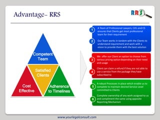 Advantage- RRS
                                                    A Team of Professional Lawyers, CA’s and CS
                                             1      ensures that Clients get most professional
                                                    team for their requirement

                                             2      Our Team works in tandem with the Clients to
                                                    understand requirement and work with a
                                                    vision to provide them with the best solution

         Competent                                  We offer our Client an option to choose from
           Team                              3      various pricing option depending on their need
                                                    and usage

                                                    Client can claim a refund if they are not able to
             Satisfied                       4      use a service from the package they have
              Clients                               subscribed to


                                                    A robust Processes in place which enable us to
   Cost              Adherence                5     complete to maintain desired Service Level
 Effective          to Timelines                    committed to Clients

                                                    Complete ownership of any work assigned to us
                                              6     and compliment the same using apposite
                                                    Reporting Mechanism




                         www.yourlegalconsult.com
 