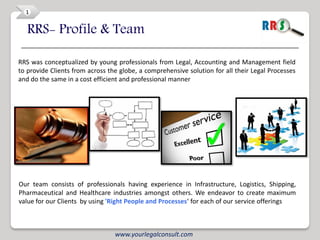 1


   RRS- Profile & Team

RRS was conceptualized by young professionals from Legal, Accounting and Management field
to provide Clients from across the globe, a comprehensive solution for all their Legal Processes
and do the same in a cost efficient and professional manner




Our team consists of professionals having experience in Infrastructure, Logistics, Shipping,
Pharmaceutical and Healthcare industries amongst others. We endeavor to create maximum
value for our Clients by using 'Right People and Processes‘ for each of our service offerings



                                 www.yourlegalconsult.com
 
