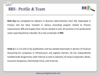 2


 RRS- Profile & Team

Rishi Raj has completed his Masters in Business Administration from ISB, Hyderabad in
Finance and has been involved in various consulting projects related to Process
Improvement, BPR and Supply Chain. He has worked in over 10 countries in his professional
career spanning almost a decade. He is also co-founder of RRS




Vivek A is a C.A and C.S by qualification and has worked extensively in domain of Financial
Accounting for companies in Infrastructure and Logistics Domain. He has independently
handled Audit Assignments, both internal as well as statutory, of various Corporates, Banks,
Insurance Companies, Partnerships Firms, and Trusts etc.




                               www.yourlegalconsult.com
 